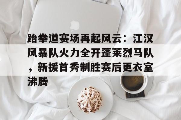 爱游戏官网-跆拳道赛场再起风云：江汉风暴队火力全开蓬莱烈马队，新援首秀制胜赛后更衣室沸腾的简单介绍