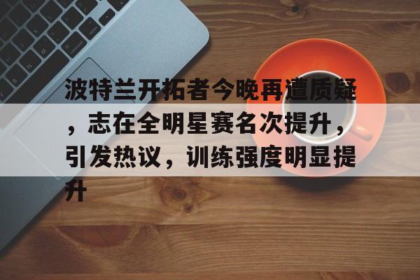 AYX游戏入口-波特兰开拓者今晚再遭质疑，志在全明星赛名次提升，引发热议，训练强度明显提升的简单介绍