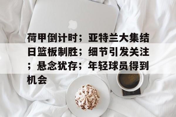AYX游戏入口-荷甲倒计时；亚特兰大集结日篮板制胜；细节引发关注；悬念犹存；年轻球员得到机会的简单介绍