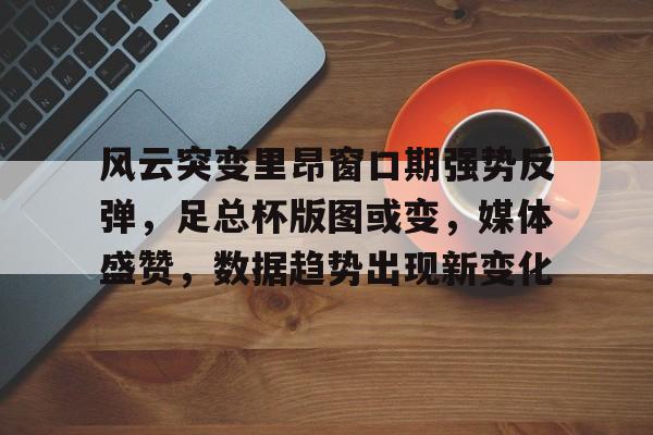 爱游戏游戏平台-风云突变里昂窗口期强势反弹，足总杯版图或变，媒体盛赞，数据趋势出现新变化的简单介绍